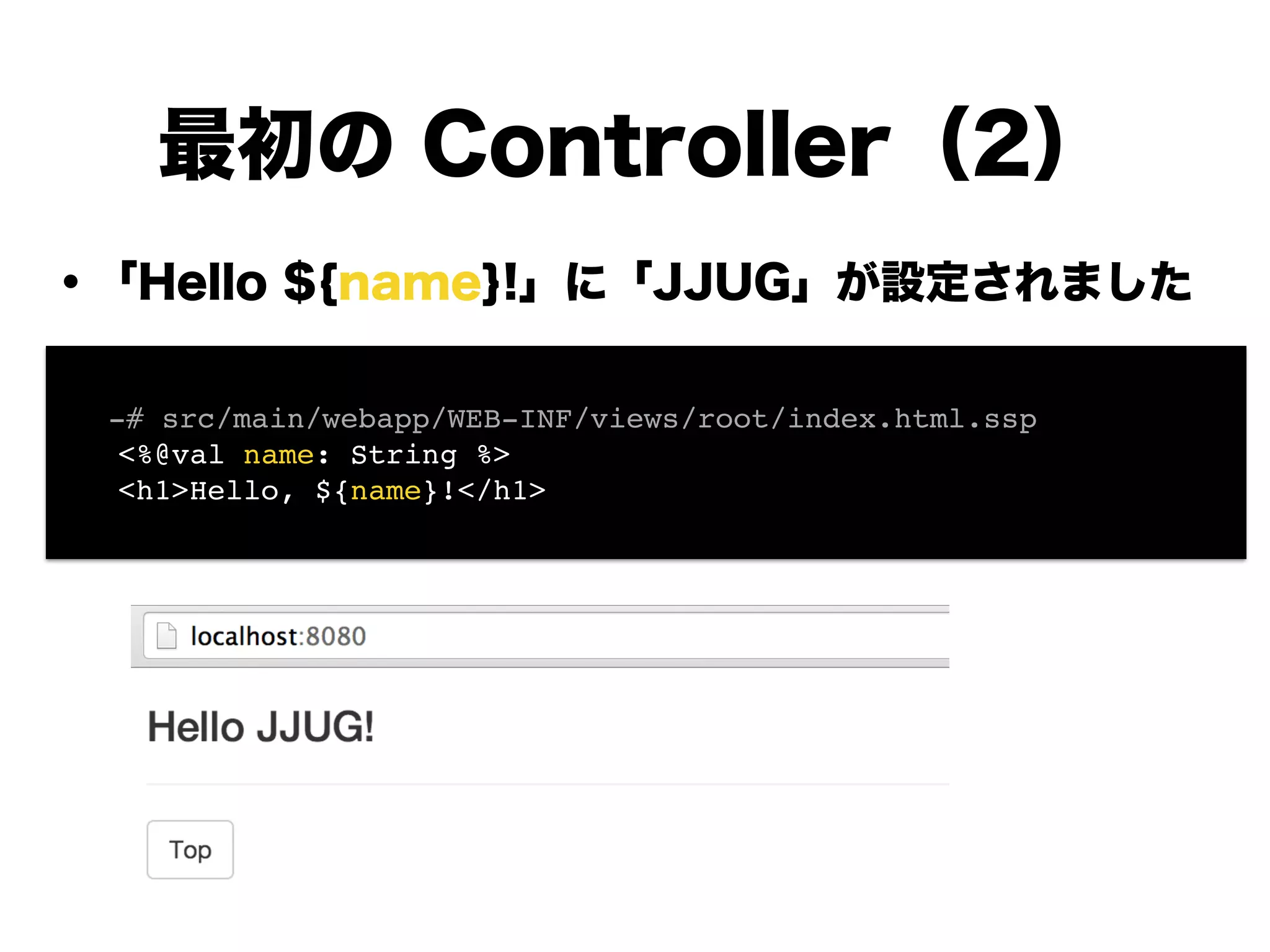 ・「Hello ${name}!」に「JJUG」が設定されました
!
!
!
!
!
!
!
!
最初の Controller（2）
! -# src/main/webapp/WEB-INF/views/root/index.html.ssp!
<%@val name: String %>!
<h1>Hello, ${name}!</h1>
 