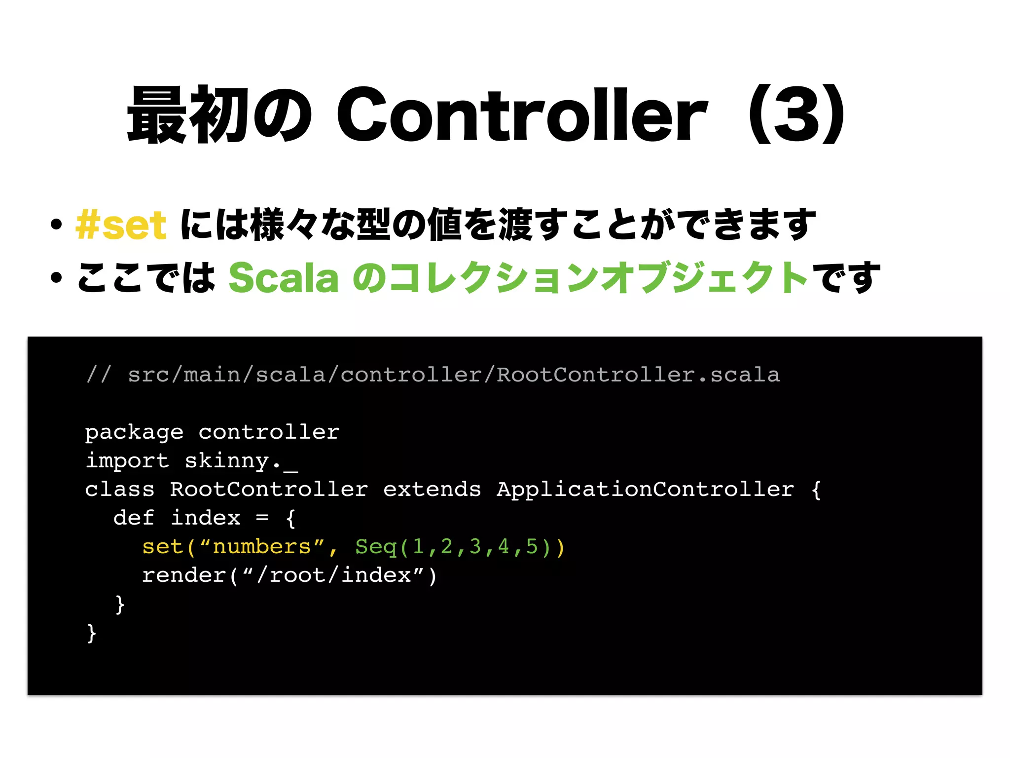 ・#set には様々な型の値を渡すことができます
・ここでは Scala のコレクションオブジェクトです
!
!
!
!
!
!
!
最初の Controller（3）
// src/main/scala/controller/RootController.scala!
!
package controller!
import skinny._!
class RootController extends ApplicationController {!
def index = {!
set(“numbers”, Seq(1,2,3,4,5))!
render(“/root/index”)!
}!
}!
 
