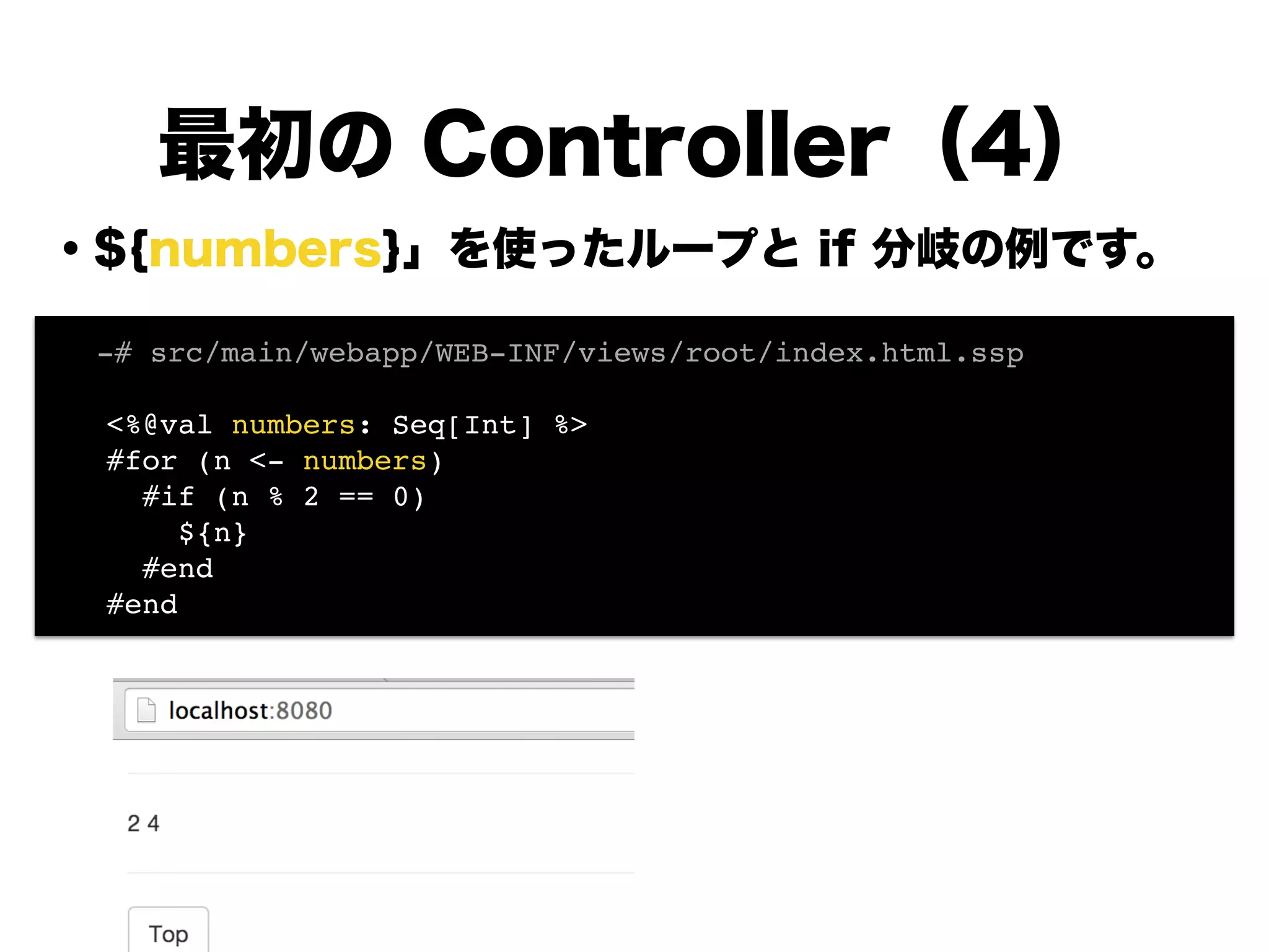 ・${numbers}」を使ったループと if 分岐の例です。
!
!
!
!
!
!
!
!
!
最初の Controller（4）
! -# src/main/webapp/WEB-INF/views/root/index.html.ssp!
!
<%@val numbers: Seq[Int] %>!
#for (n <- numbers)!
#if (n % 2 == 0)!
${n}!
#end!
#end!
 