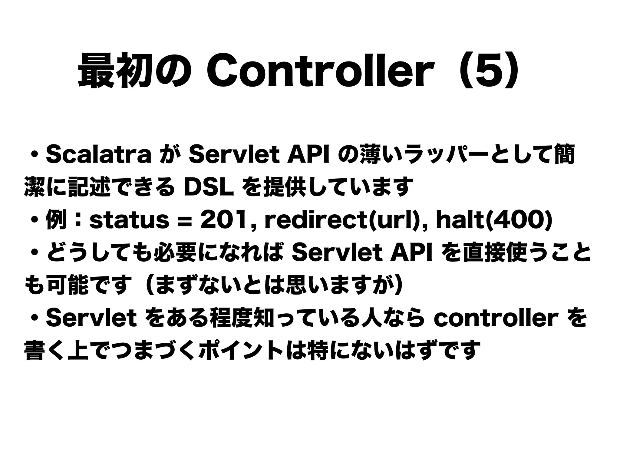 ・Scalatra が Servlet API の薄いラッパーとして簡
潔に記述できる DSL を提供しています
・例：status = 201, redirect(url), halt(400)
・どうしても必要になれば Servlet API を直接使うこと
も可能です（まずないとは思いますが）
・Servlet をある程度知っている人なら controller を
書く上でつまづくポイントは特にないはずです
!
最初の Controller（5）
 