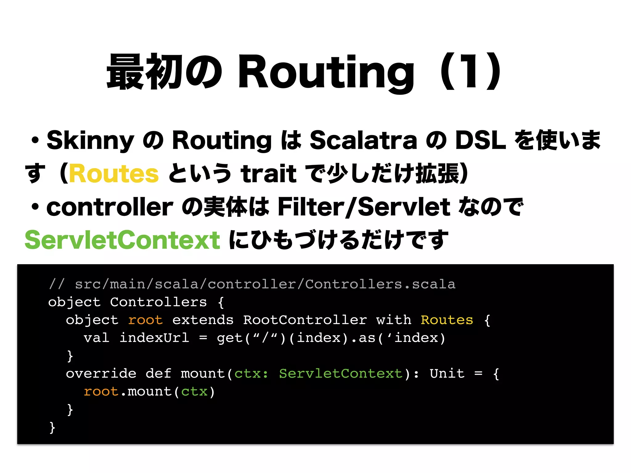 ・Skinny の Routing は Scalatra の DSL を使いま
す（Routes という trait で少しだけ拡張）
・controller の実体は Filter/Servlet なので
ServletContext にひもづけるだけです
!
!
!
!
!
最初の Routing（1）
! // src/main/scala/controller/Controllers.scala!
! object Controllers {!
! object root extends RootController with Routes {!
! val indexUrl = get(“/“)(index).as(‘index) 
! }!
! override def mount(ctx: ServletContext): Unit = {!
! root.mount(ctx)!
! }!
! }!
 