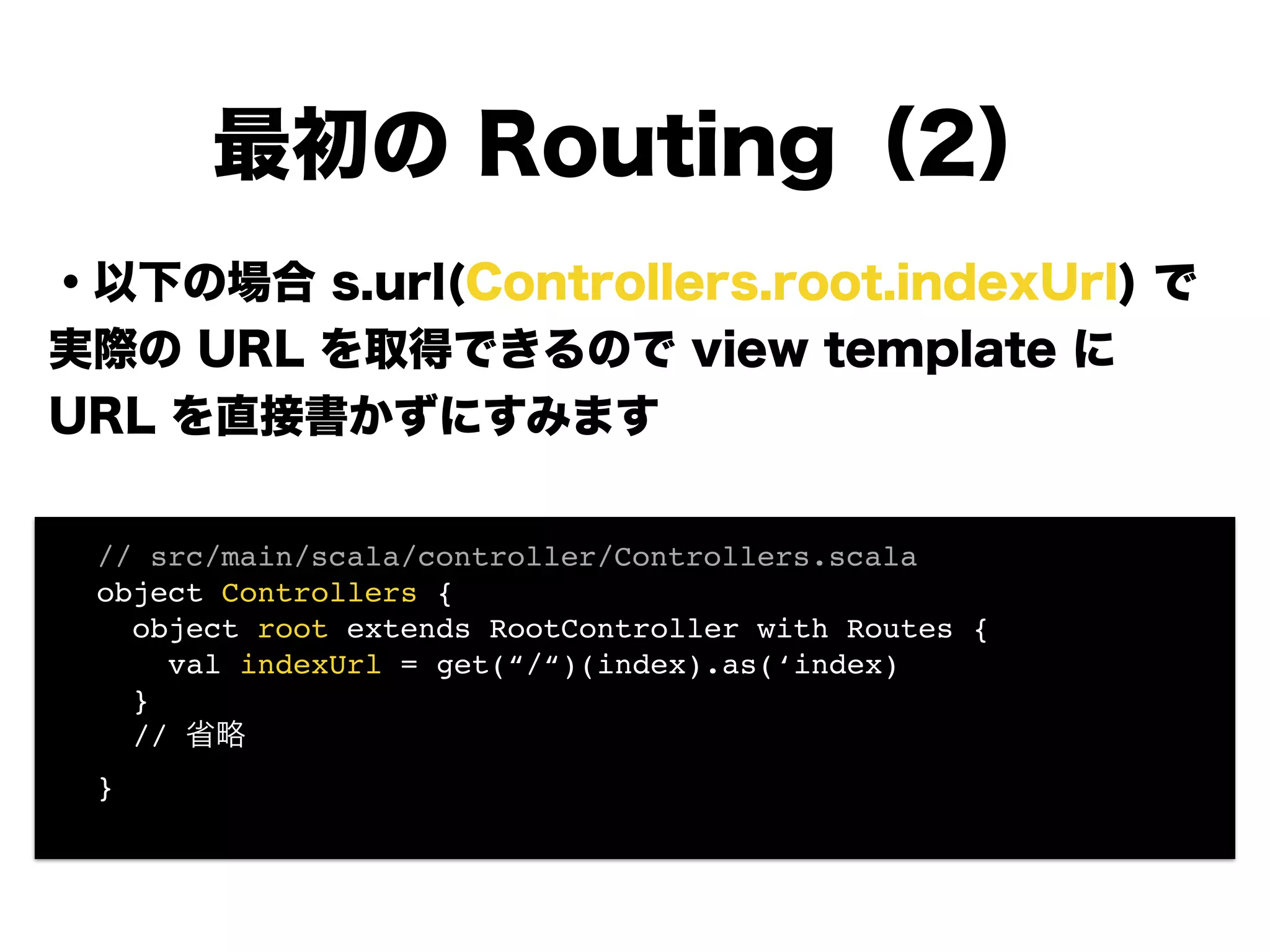 ・以下の場合 s.url(Controllers.root.indexUrl) で
実際の URL を取得できるので view template に
URL を直接書かずにすみます
!
!
!
!
!
!
最初の Routing（2）
! // src/main/scala/controller/Controllers.scala!
! object Controllers {!
! object root extends RootController with Routes {!
! val indexUrl = get(“/“)(index).as(‘index) 
! }!
! // 省略!
! }!
 