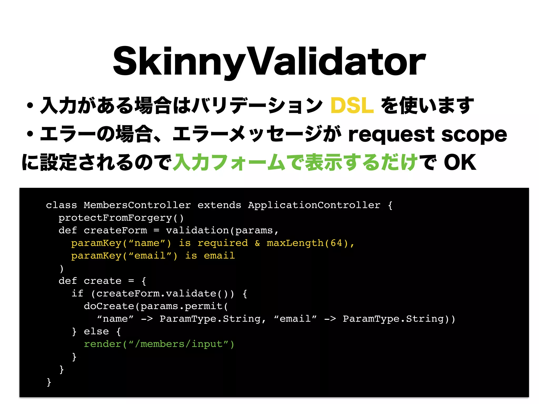・入力がある場合はバリデーション DSL を使います
・エラーの場合、エラーメッセージが request scope
に設定されるので入力フォームで表示するだけで OK
!
!
!
!
!
!
!
SkinnyValidator
! class MembersController extends ApplicationController {!
! protectFromForgery()!
! def createForm = validation(params,!
! paramKey(“name”) is required & maxLength(64),!
! paramKey(“email”) is email!
! )!
! def create = {!
! if (createForm.validate()) {!
! doCreate(params.permit(!
! “name” -> ParamType.String, “email” -> ParamType.String)) 
! } else {!
! render(“/members/input”)!
! }!
! }!
! }
 