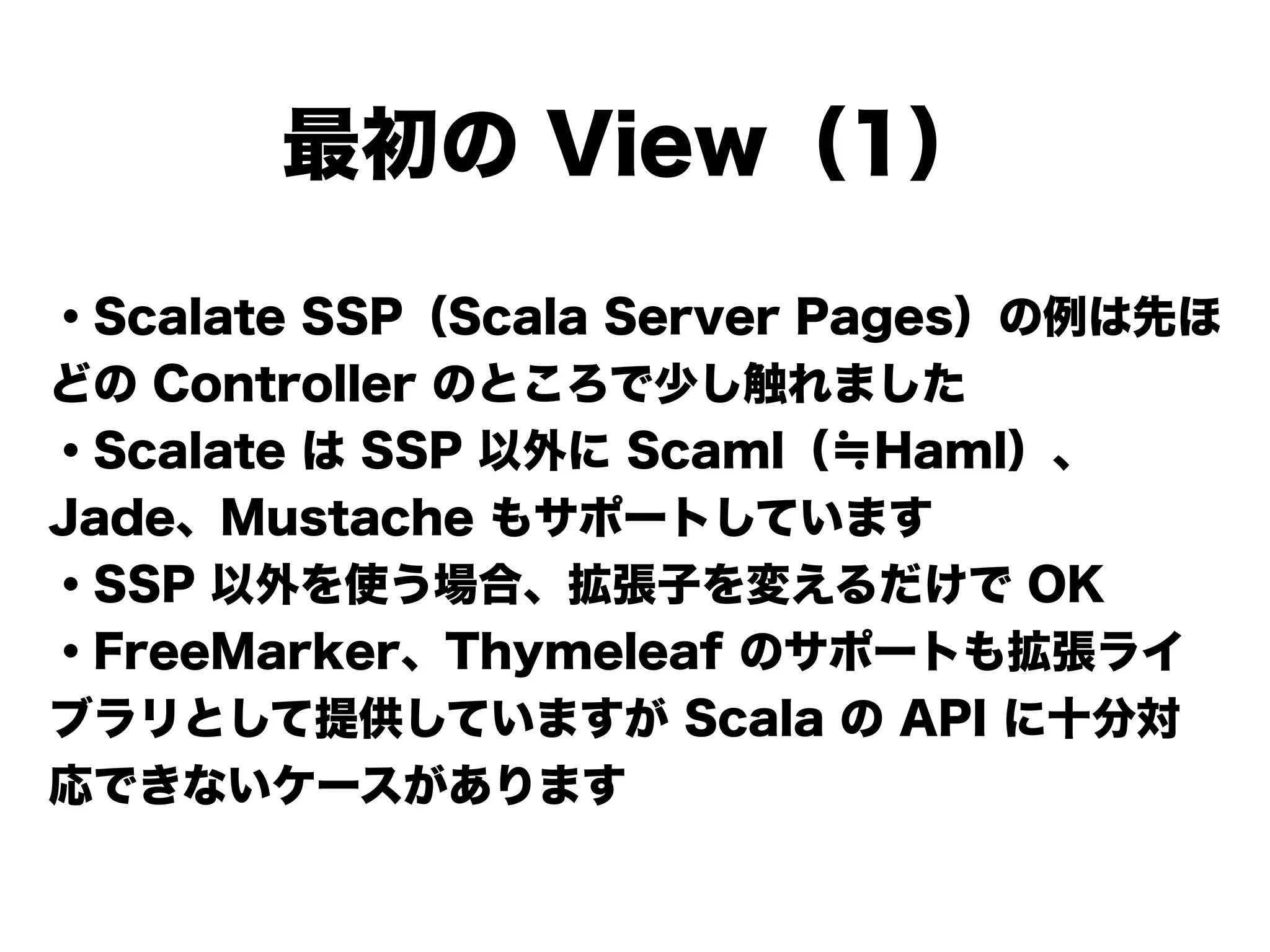 ・Scalate SSP（Scala Server Pages）の例は先ほ
どの Controller のところで少し触れました
・Scalate は SSP 以外に Scaml（≒Haml）、
Jade、Mustache もサポートしています
・SSP 以外を使う場合、拡張子を変えるだけで OK
・FreeMarker、Thymeleaf のサポートも拡張ライ
ブラリとして提供していますが Scala の API に十分対
応できないケースがあります
最初の View（1）
 