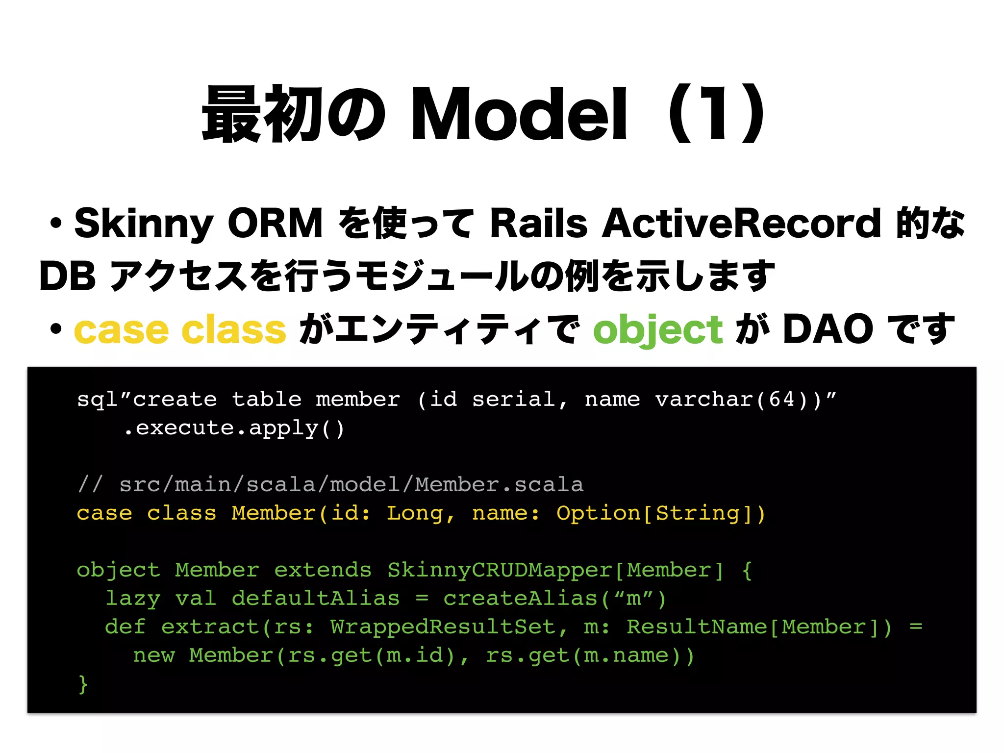 ・Skinny ORM を使って Rails ActiveRecord 的な
DB アクセスを行うモジュールの例を示します
・case class がエンティティで object が DAO です
!
!
!
!
!
!
最初の Model（1）
! sql”create table member (id serial, name varchar(64))”!
! ! .execute.apply()! !
!
! // src/main/scala/model/Member.scala!
! case class Member(id: Long, name: Option[String])!
!
! object Member extends SkinnyCRUDMapper[Member] {!
! lazy val defaultAlias = createAlias(“m”)!
! def extract(rs: WrappedResultSet, m: ResultName[Member]) =!
! new Member(rs.get(m.id), rs.get(m.name))!
! }
 