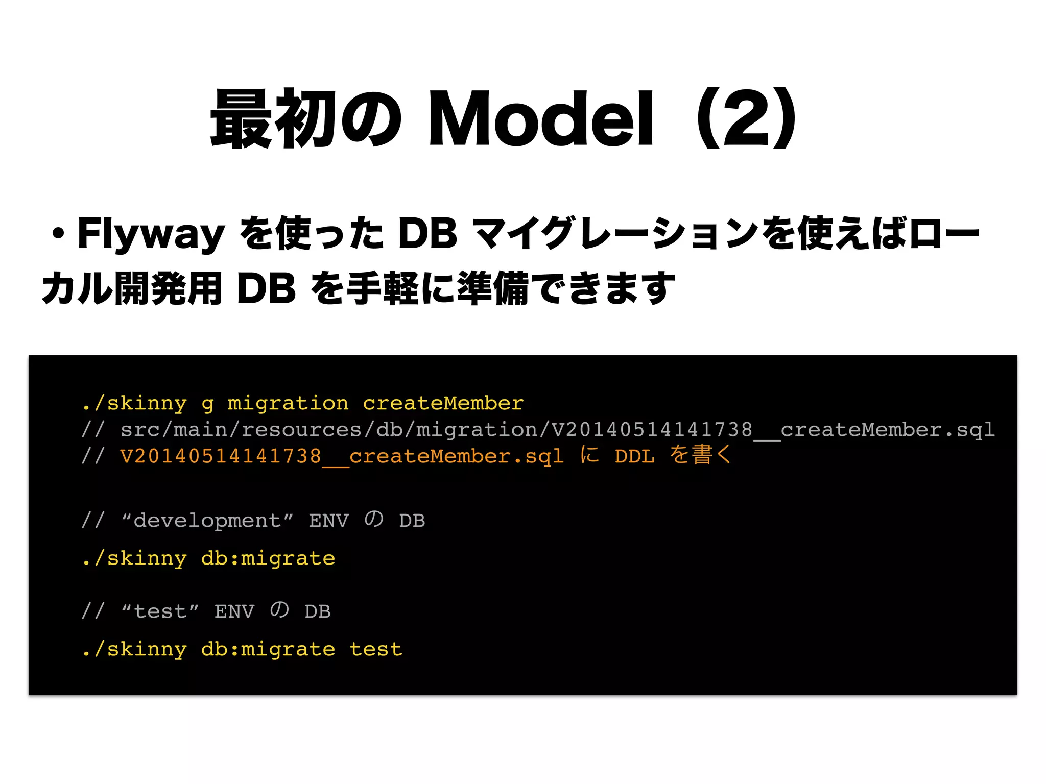 ・Flyway を使った DB マイグレーションを使えばロー
カル開発用 DB を手軽に準備できます
!
!
!
!
!
!
!
最初の Model（2）
! ./skinny g migration createMember!
! // src/main/resources/db/migration/V20140514141738__createMember.sql!
! // V20140514141738__createMember.sql に DDL を書く!
!
! // “development” ENV の DB!
! ./skinny db:migrate!
!
! // “test” ENV の DB!
! ./skinny db:migrate test
 