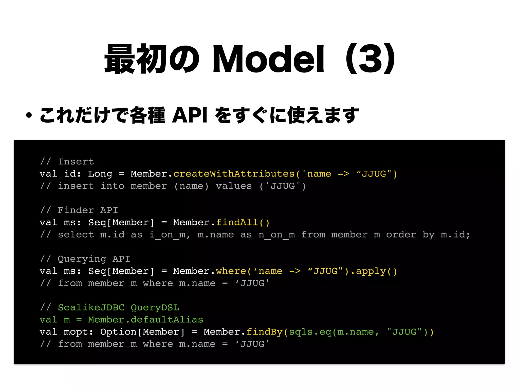 ・これだけで各種 API をすぐに使えます
!
!
!
!
!
!
!
!
最初の Model（3）
! // Insert!
! val id: Long = Member.createWithAttributes('name -> “JJUG")!
! // insert into member (name) values ('JJUG')!
!
! // Finder API!
! val ms: Seq[Member] = Member.findAll()!
! // select m.id as i_on_m, m.name as n_on_m from member m order by m.id;!
!
! // Querying API!
! val ms: Seq[Member] = Member.where(‘name -> “JJUG").apply()!
! // from member m where m.name = ‘JJUG'!
!
! // ScalikeJDBC QueryDSL!
! val m = Member.defaultAlias!
! val mopt: Option[Member] = Member.findBy(sqls.eq(m.name, "JJUG"))!
! // from member m where m.name = ‘JJUG'
 