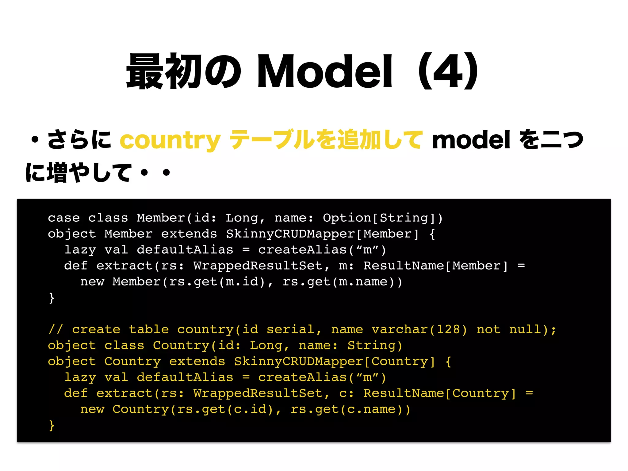 ・さらに country テーブルを追加して model を二つ
に増やして・・
!
!
!
!
!
!
!
最初の Model（4）
! case class Member(id: Long, name: Option[String])!
! object Member extends SkinnyCRUDMapper[Member] {!
! lazy val defaultAlias = createAlias(“m”)!
! def extract(rs: WrappedResultSet, m: ResultName[Member] =!
! new Member(rs.get(m.id), rs.get(m.name))!
! }!
!
! // create table country(id serial, name varchar(128) not null);!
! object class Country(id: Long, name: String)!
! object Country extends SkinnyCRUDMapper[Country] {!
! lazy val defaultAlias = createAlias(“m”)!
! def extract(rs: WrappedResultSet, c: ResultName[Country] =!
! new Country(rs.get(c.id), rs.get(c.name))!
! }
 