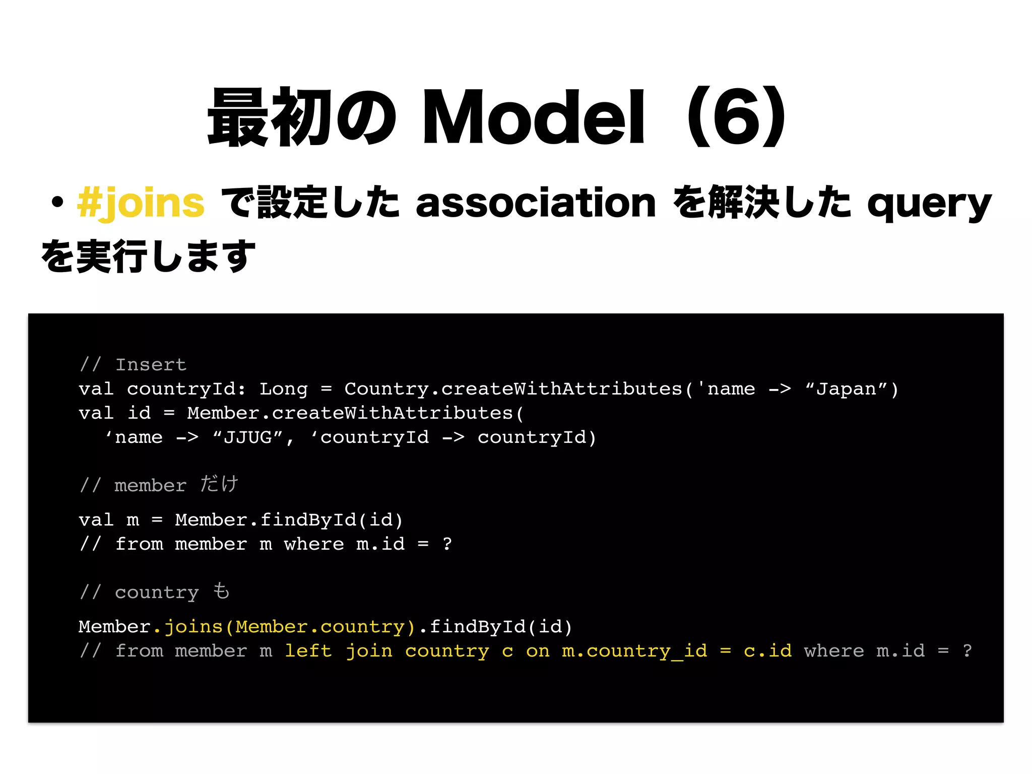 ・#joins で設定した association を解決した query
を実行します
!
!
!
!
!
!
!
!
最初の Model（6）
! // Insert!
! val countryId: Long = Country.createWithAttributes('name -> “Japan”)!
! val id = Member.createWithAttributes(!
! ‘name -> “JJUG”, ‘countryId -> countryId)!
!
! // member だけ!
! val m = Member.findById(id)!
! // from member m where m.id = ?!
!
! // country も!
! Member.joins(Member.country).findById(id)!
! // from member m left join country c on m.country_id = c.id where m.id = ?!
 
