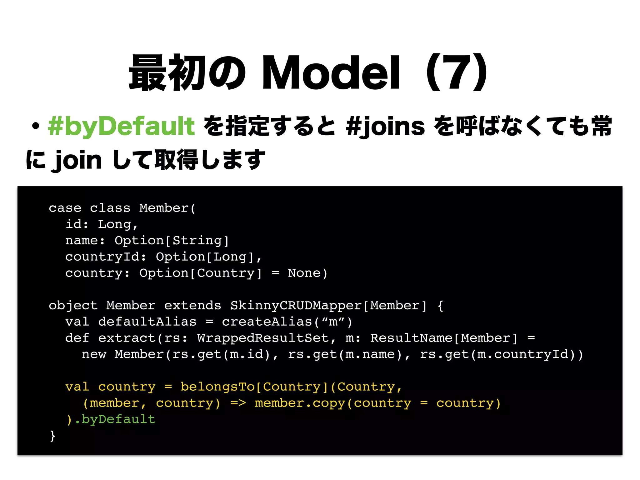 ・#byDefault を指定すると #joins を呼ばなくても常
に join して取得します
!
!
!
!
!
!
!
!
最初の Model（7）
! case class Member(!
! id: Long, !
! name: Option[String]!
! countryId: Option[Long],!
! country: Option[Country] = None)!
!
! object Member extends SkinnyCRUDMapper[Member] {!
! val defaultAlias = createAlias(“m”)!
! def extract(rs: WrappedResultSet, m: ResultName[Member] =!
! new Member(rs.get(m.id), rs.get(m.name), rs.get(m.countryId))!
!
! val country = belongsTo[Country](Country, !
! (member, country) => member.copy(country = country)!
! ).byDefault!
! }
 