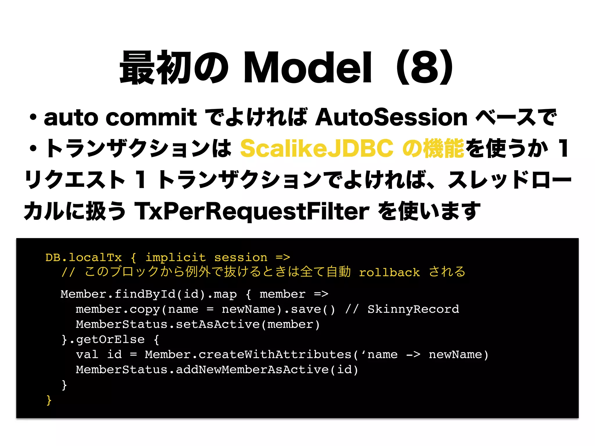 ・auto commit でよければ AutoSession ベースで
・トランザクションは ScalikeJDBC の機能を使うか 1
リクエスト 1 トランザクションでよければ、スレッドロー
カルに扱う TxPerRequestFilter を使います
!
!
!
!
!
!
最初の Model（8）
! DB.localTx { implicit session =>!
! // このブロックから例外で抜けるときは全て自動 rollback される!
! Member.findById(id).map { member =>!
! member.copy(name = newName).save() // SkinnyRecord!
! MemberStatus.setAsActive(member) 
! }.getOrElse {!
! val id = Member.createWithAttributes(‘name -> newName)!
! MemberStatus.addNewMemberAsActive(id) 
! }!
! }
 