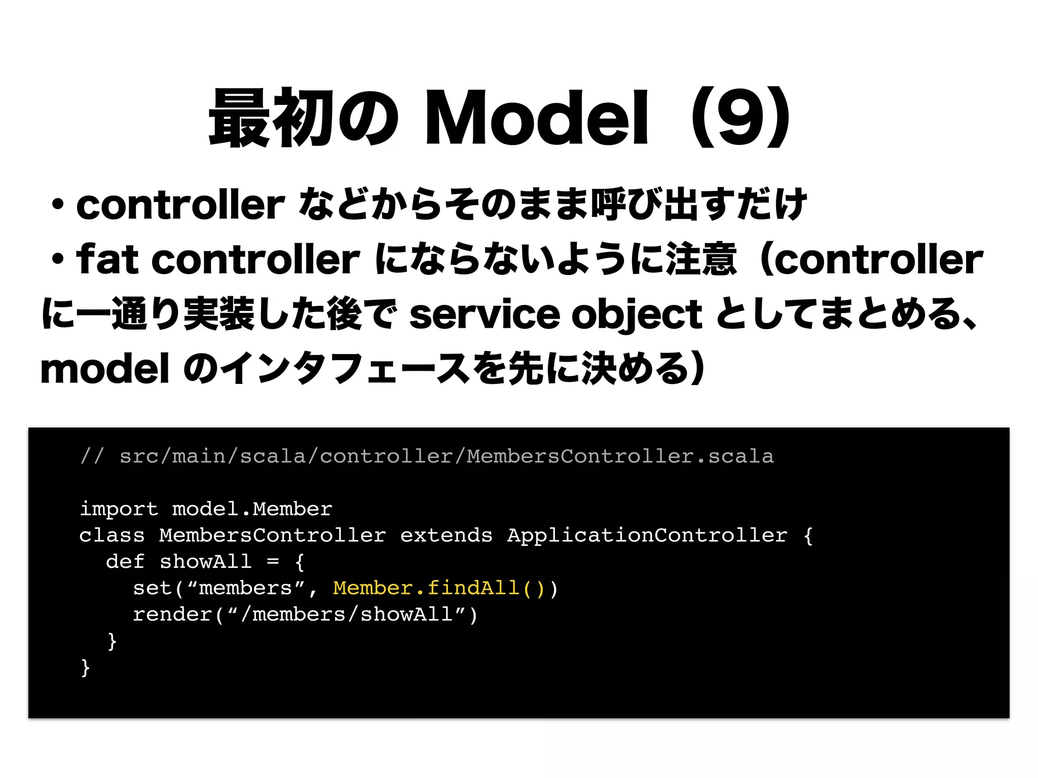 ・controller などからそのまま呼び出すだけ
・fat controller にならないように注意（controller
に一通り実装した後で service object としてまとめる、
model のインタフェースを先に決める）
!
!
!
!
!
!
最初の Model（9）
! // src/main/scala/controller/MembersController.scala!
!
! import model.Member!
! class MembersController extends ApplicationController {!
! def showAll = {!
! set(“members”, Member.findAll())!
! render(“/members/showAll”)!
! }!
! }!
!
 