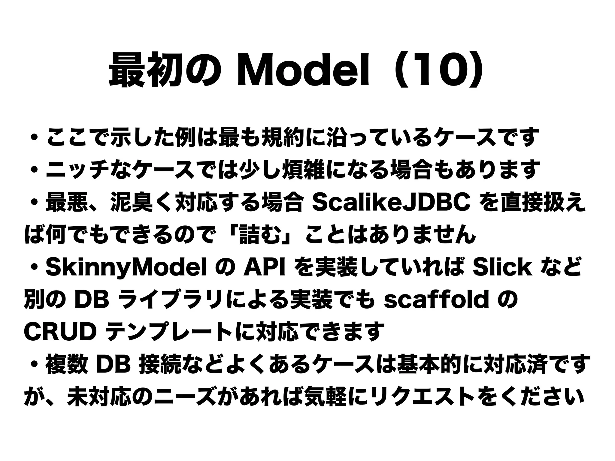 ・ここで示した例は最も規約に沿っているケースです
・ニッチなケースでは少し煩雑になる場合もあります
・最悪、泥臭く対応する場合 ScalikeJDBC を直接扱え
ば何でもできるので「詰む」ことはありません
・SkinnyModel の API を実装していれば Slick など
別の DB ライブラリによる実装でも scaffold の
CRUD テンプレートに対応できます
・複数 DB 接続などよくあるケースは基本的に対応済です
が、未対応のニーズがあれば気軽にリクエストをください
最初の Model（10）
 
