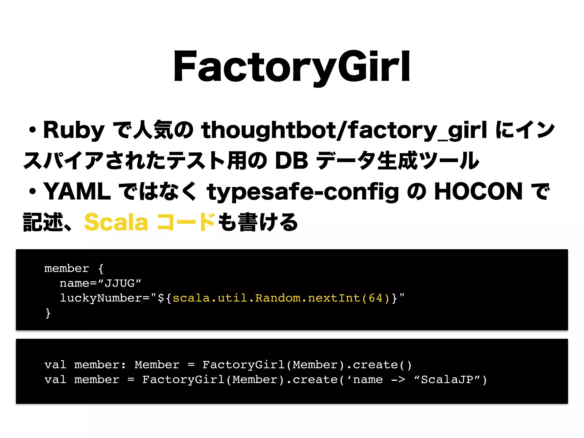 FactoryGirl
・Ruby で人気の thoughtbot/factory_girl にイン
スパイアされたテスト用の DB データ生成ツール
・YAML ではなく typesafe-conﬁg の HOCON で
記述、Scala コードも書ける
!
!
!
!
!
! member {!
! name=“JJUG”!
! luckyNumber="${scala.util.Random.nextInt(64)}"!
! }
! val member: Member = FactoryGirl(Member).create()!
! val member = FactoryGirl(Member).create(‘name -> “ScalaJP”)
 