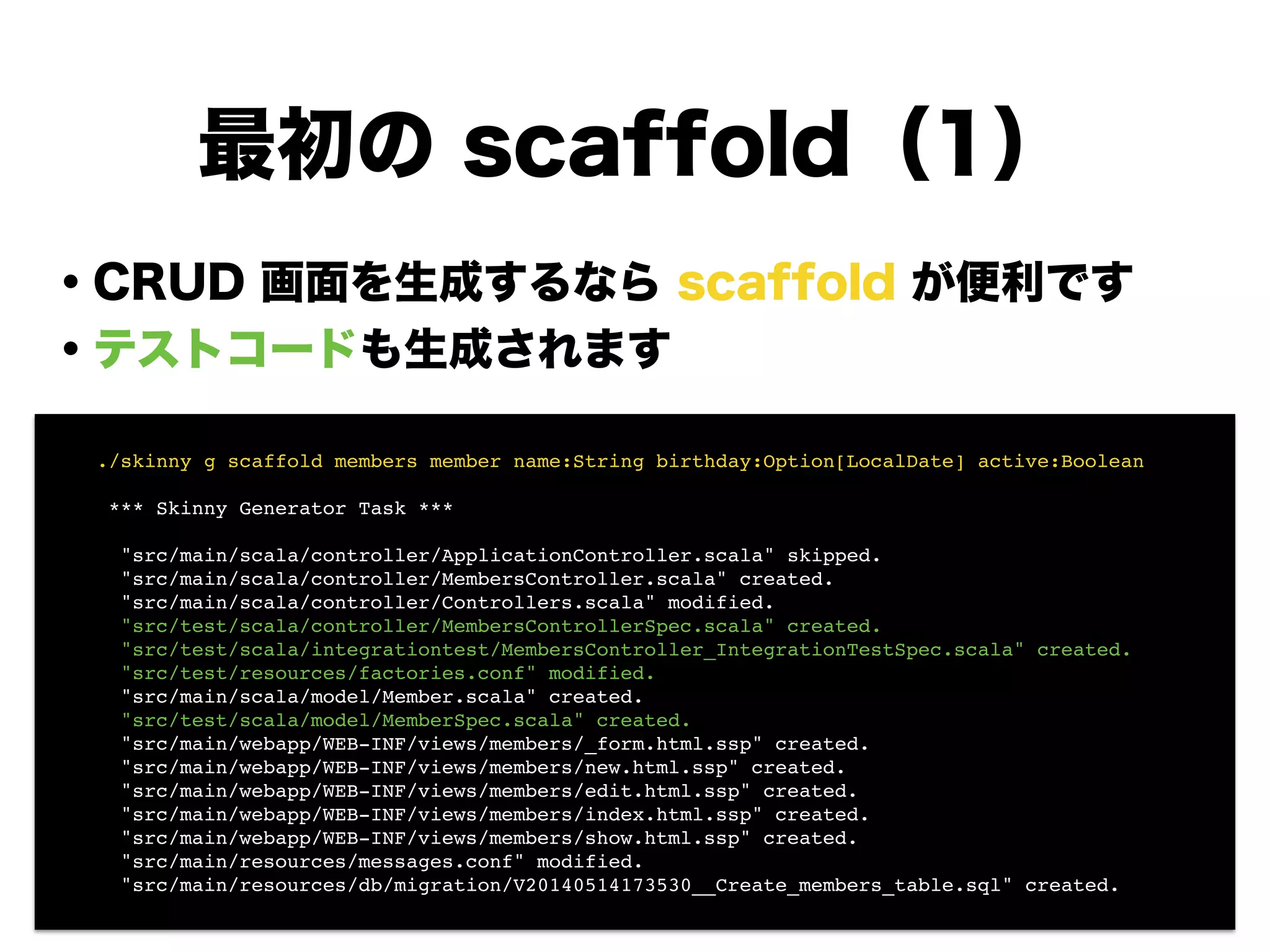 最初の scaffold（1）
・CRUD 画面を生成するなら scaffold が便利です
・テストコードも生成されます
!
!
!
!
!
!
!
! ./skinny g scaffold members member name:String birthday:Option[LocalDate] active:Boolean!
!
! *** Skinny Generator Task ***!
!
! "src/main/scala/controller/ApplicationController.scala" skipped.!
! "src/main/scala/controller/MembersController.scala" created.!
! "src/main/scala/controller/Controllers.scala" modified.!
! "src/test/scala/controller/MembersControllerSpec.scala" created.!
! "src/test/scala/integrationtest/MembersController_IntegrationTestSpec.scala" created.!
! "src/test/resources/factories.conf" modified.!
! "src/main/scala/model/Member.scala" created.!
! "src/test/scala/model/MemberSpec.scala" created.!
! "src/main/webapp/WEB-INF/views/members/_form.html.ssp" created.!
! "src/main/webapp/WEB-INF/views/members/new.html.ssp" created.!
! "src/main/webapp/WEB-INF/views/members/edit.html.ssp" created.!
! "src/main/webapp/WEB-INF/views/members/index.html.ssp" created.!
! "src/main/webapp/WEB-INF/views/members/show.html.ssp" created.!
! "src/main/resources/messages.conf" modified.!
! "src/main/resources/db/migration/V20140514173530__Create_members_table.sql" created.
 