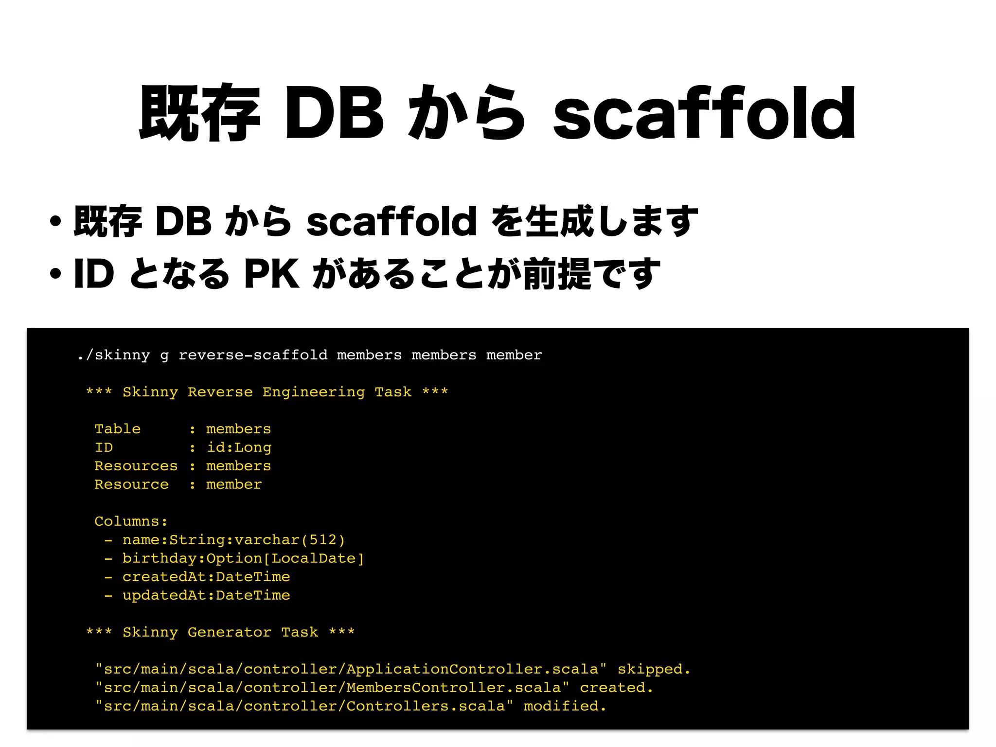 既存 DB から scaffold
・既存 DB から scaffold を生成します
・ID となる PK があることが前提です
!
!
!
!
!
!
!
! ./skinny g reverse-scaffold members members member!
!
! *** Skinny Reverse Engineering Task ***!
!
! Table : members!
! ID : id:Long!
! Resources : members!
! Resource : member!
!
! Columns:!
! - name:String:varchar(512)!
! - birthday:Option[LocalDate]!
! - createdAt:DateTime!
! - updatedAt:DateTime!
!
! *** Skinny Generator Task ***!
!
! "src/main/scala/controller/ApplicationController.scala" skipped.!
! "src/main/scala/controller/MembersController.scala" created.!
! "src/main/scala/controller/Controllers.scala" modified.
 