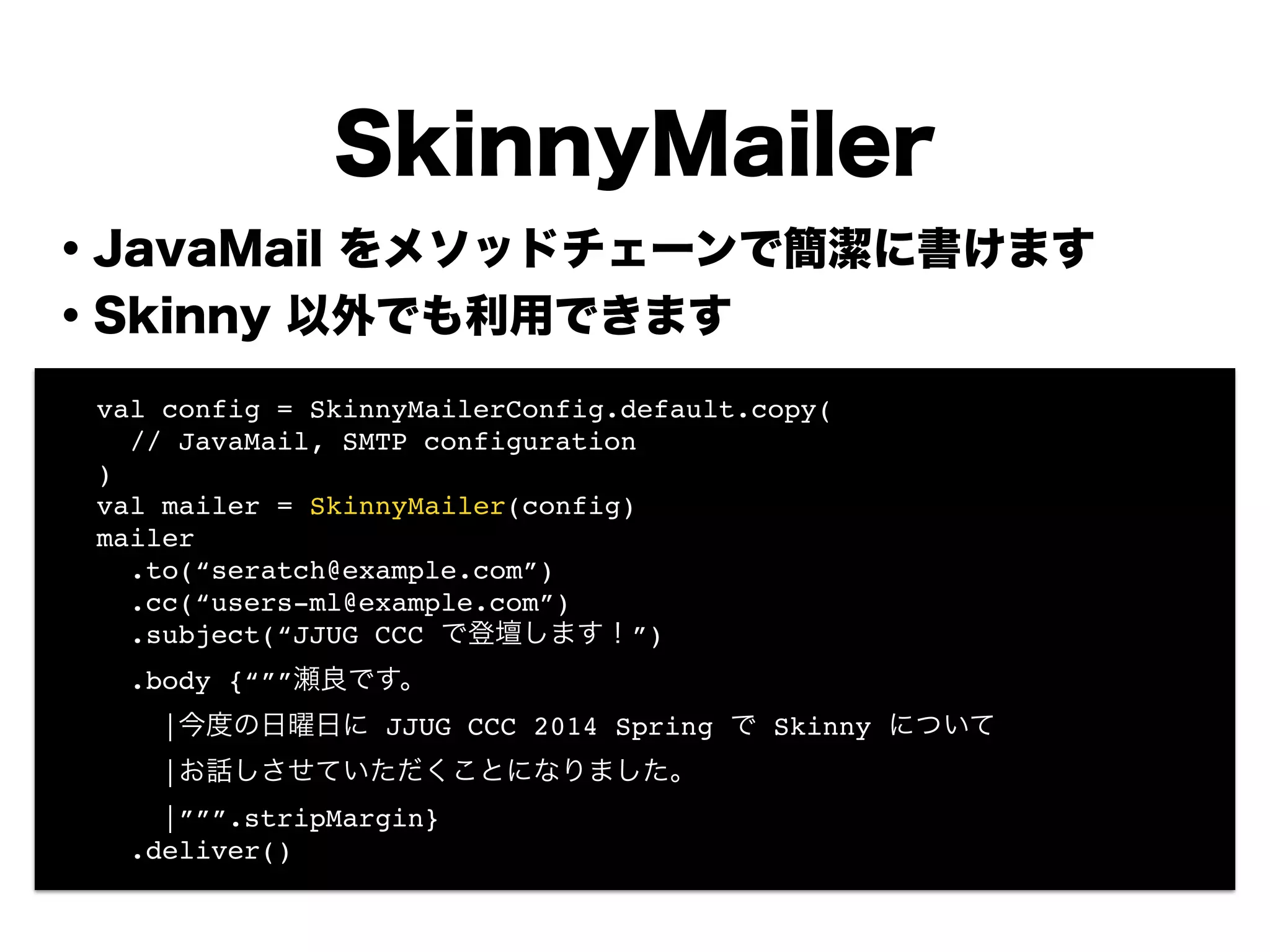 ・JavaMail をメソッドチェーンで簡潔に書けます
・Skinny 以外でも利用できます
!
!
!
!
!
!
!
!
SkinnyMailer
! val config = SkinnyMailerConfig.default.copy(!
! // JavaMail, SMTP configuration !
! )!
! val mailer = SkinnyMailer(config)!
! mailer!
! .to(“seratch@example.com”)!
! .cc(“users-ml@example.com”)!
! .subject(“JJUG CCC で登壇します！”)!
! .body {“””瀬良です。!
! |今度の日曜日に JJUG CCC 2014 Spring で Skinny について!
! |お話しさせていただくことになりました。!
! |”””.stripMargin}!
! .deliver()
 