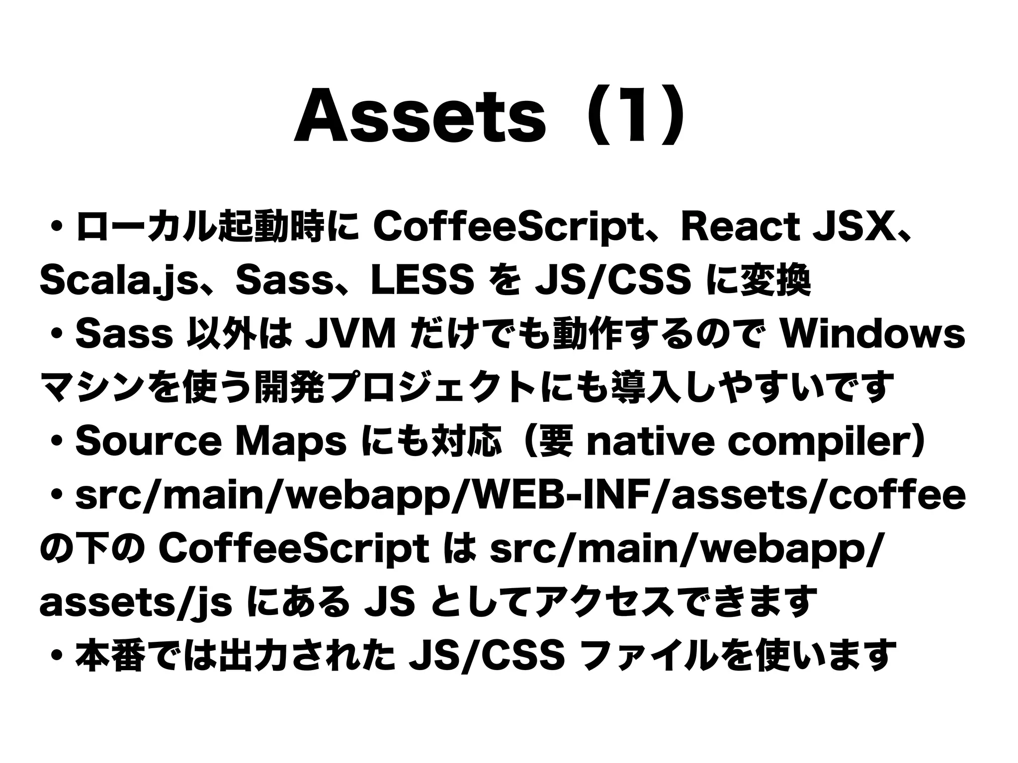 Assets（1）
・ローカル起動時に CoffeeScript、React JSX、
Scala.js、Sass、LESS を JS/CSS に変換
・Sass 以外は JVM だけでも動作するので Windows
マシンを使う開発プロジェクトにも導入しやすいです
・Source Maps にも対応（要 native compiler）
・src/main/webapp/WEB-INF/assets/coffee
の下の CoffeeScript は src/main/webapp/
assets/js にある JS としてアクセスできます
・本番では出力された JS/CSS ファイルを使います
 