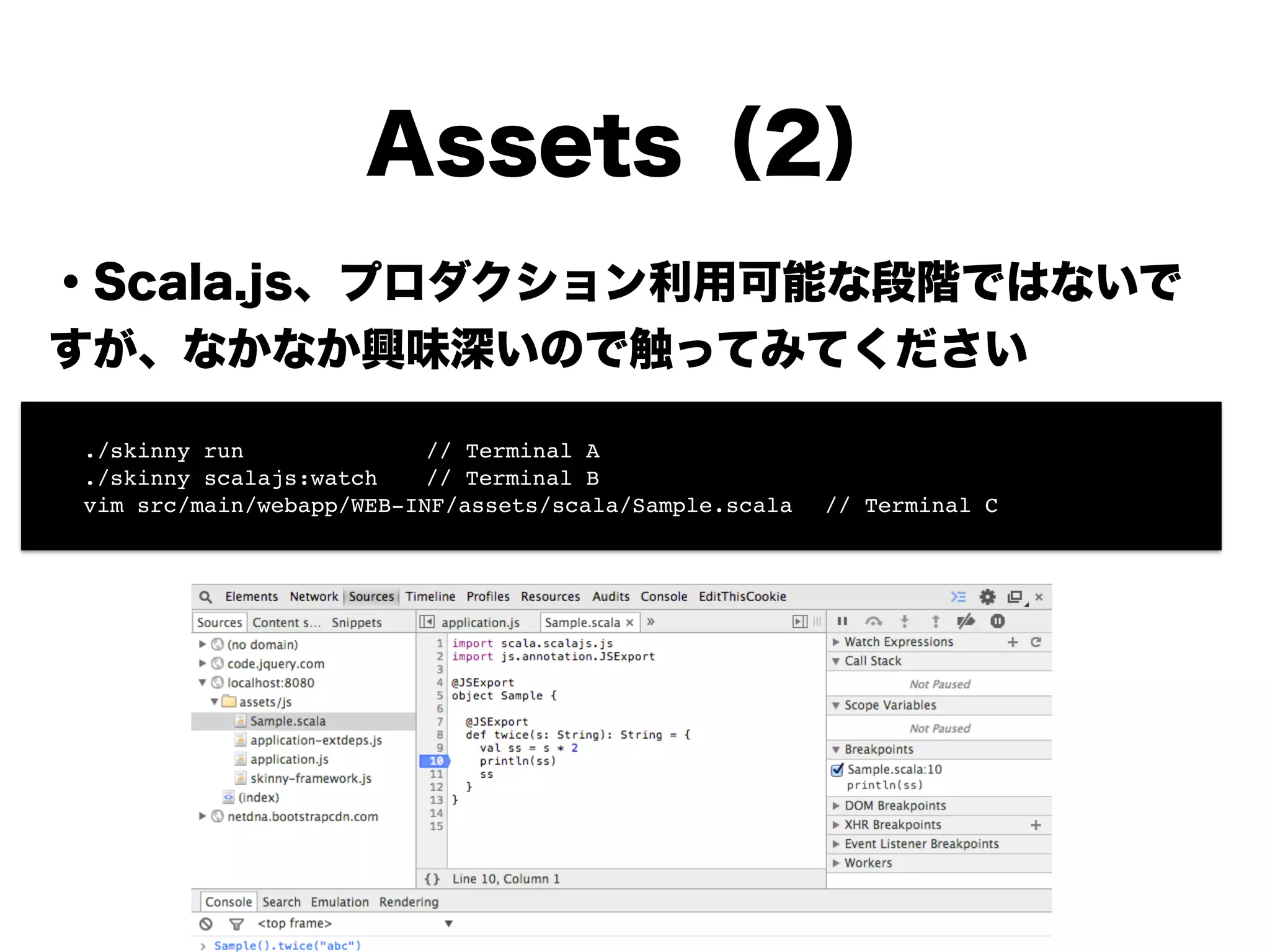 Assets（2）
・Scala.js、プロダクション利用可能な段階ではないで
すが、興味深いので触ってみてください
!
!
!
!
!
!
!
! ./skinny run!! ! ! // Terminal A!
! ./skinny scalajs:watch! // Terminal B!
! vim src/main/webapp/WEB-INF/assets/scala/Sample.scala! // Terminal C
 