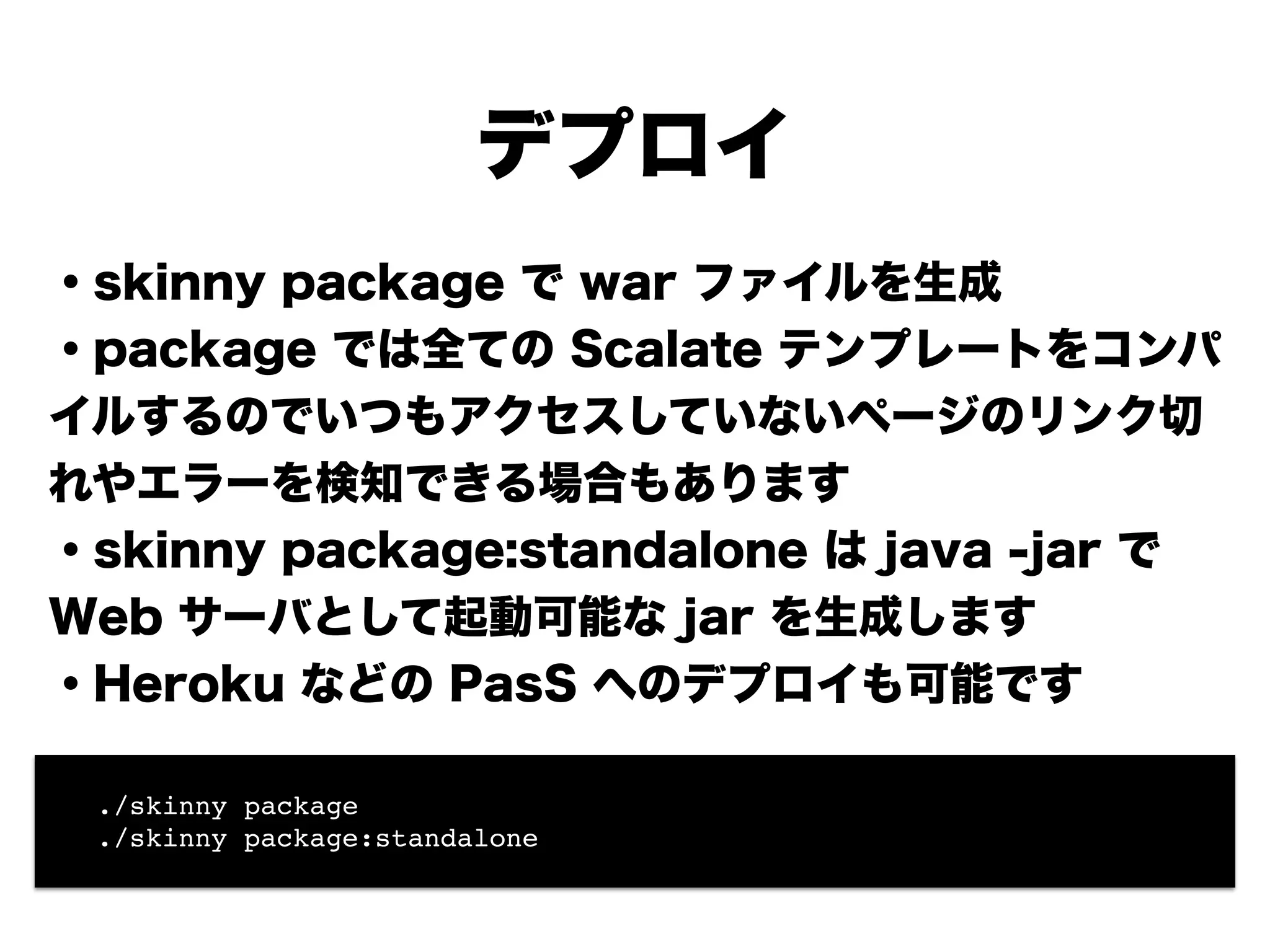 デプロイ
・skinny package で war ファイルを生成
・package では全ての Scalate テンプレートをコンパ
イルするのでいつもアクセスしていないページのリンク切
れやエラーを検知できる場合もあります
・skinny package:standalone は java -jar で
Web サーバとして起動可能な jar を生成します
・Heroku などの PaaS へのデプロイも可能です
!
!
! ./skinny package!
! ./skinny package:standalone
 