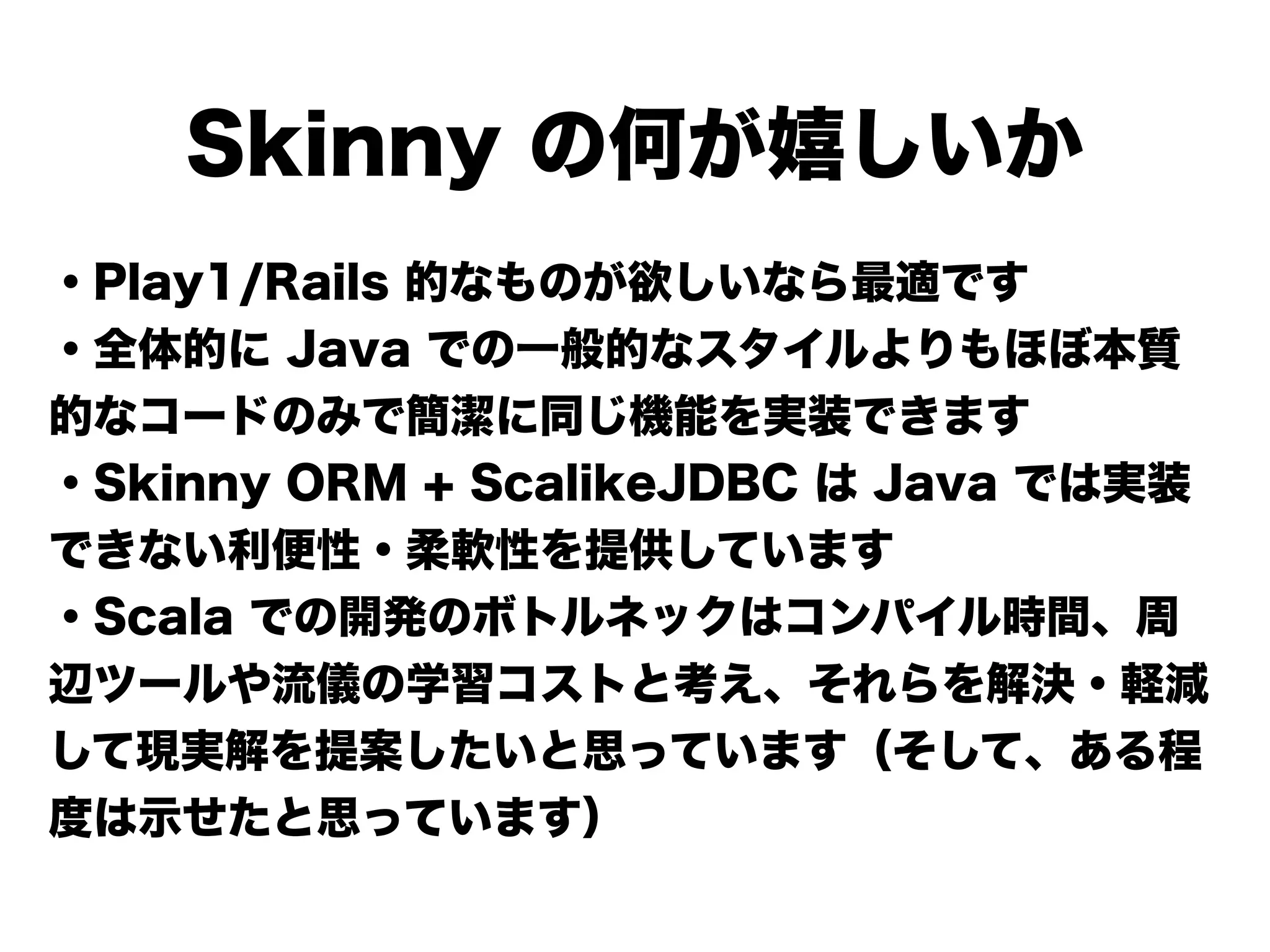 Skinny の何が嬉しいか
・Play1/Rails 的なものが欲しいなら最適です
・全体的に Java での一般的なスタイルよりもほぼ本質
的なコードのみで簡潔に同じ機能を実装できます
・Skinny ORM + ScalikeJDBC は Java では実装
できない利便性・柔軟性を提供しています
・Scala での開発のボトルネックはコンパイル時間、周
辺ツールや流儀の学習コストと考え、それらを解決・軽減
して現実解を提案したいと思っています（そして、ある程
度は示せたと思っています）
 