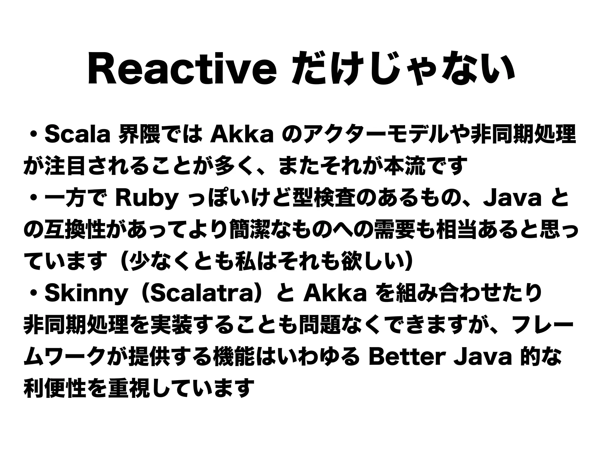 Reactive だけじゃない
・Scala 界隈では Akka のアクターモデルや非同期処理
が注目されることが多く、またそれが本流です
・一方で Ruby っぽいけど型検査のあるもの、Java と
の互換性があってより簡潔なものへの需要も相当あると思っ
ています（少なくとも私はそれも欲しい）
・Skinny（Scalatra）と Akka を組み合わせたり
非同期処理を実装することも問題なくできますが、フレー
ムワークが提供する機能はいわゆる Better Java 的な
利便性を重視しています
 