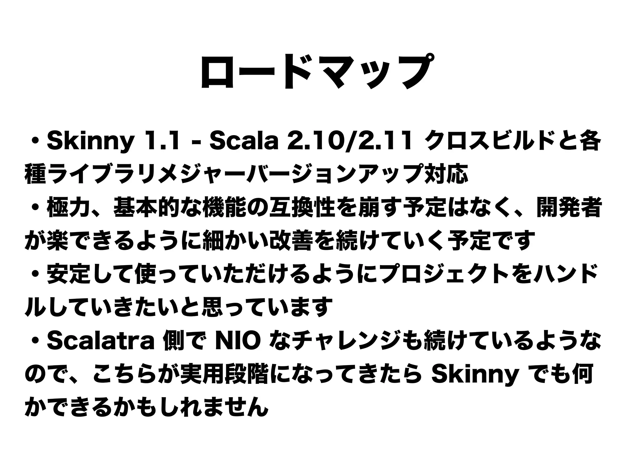 ロードマップ
・Skinny 1.1 - Scala 2.10/2.11 クロスビルドと各
種ライブラリメジャーバージョンアップ対応
・極力、基本的な機能の互換性を崩す予定はなく、開発者
が楽できるように細かい改善を続けていく予定です
・安定して使っていただけるようにプロジェクトをハンド
ルしていきたいと思っています
・Scalatra 側で NIO なチャレンジも続けているような
ので、こちらが実用段階になってきたら Skinny でも何
かできるかもしれません
 
