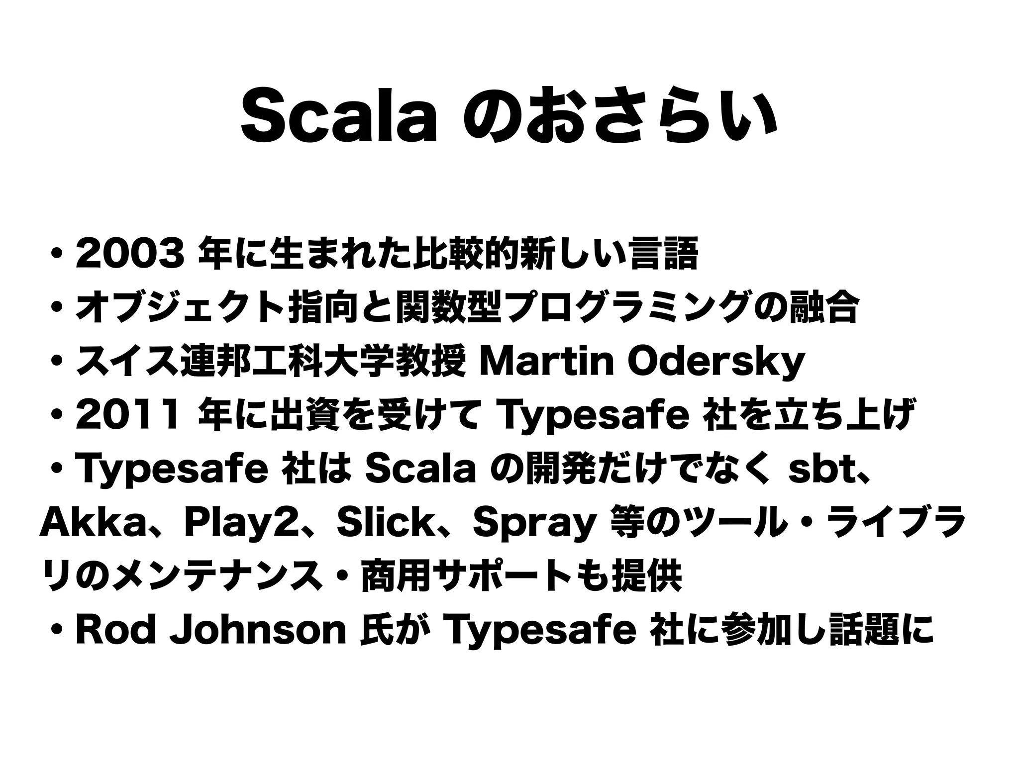 Scala のおさらい
・2003 年に生まれた比較的新しい言語
・オブジェクト指向と関数型プログラミングの融合
・スイス連邦工科大学教授 Martin Odersky
・2011 年に出資を受けて Typesafe 社を立ち上げ
・Typesafe 社は Scala の開発だけでなく sbt、
Akka、Play2、Slick、Spray 等のツール・ライブラ
リのメンテナンス・商用サポートも提供
・Rod Johnson 氏が Typesafe 社に参加し話題に
 