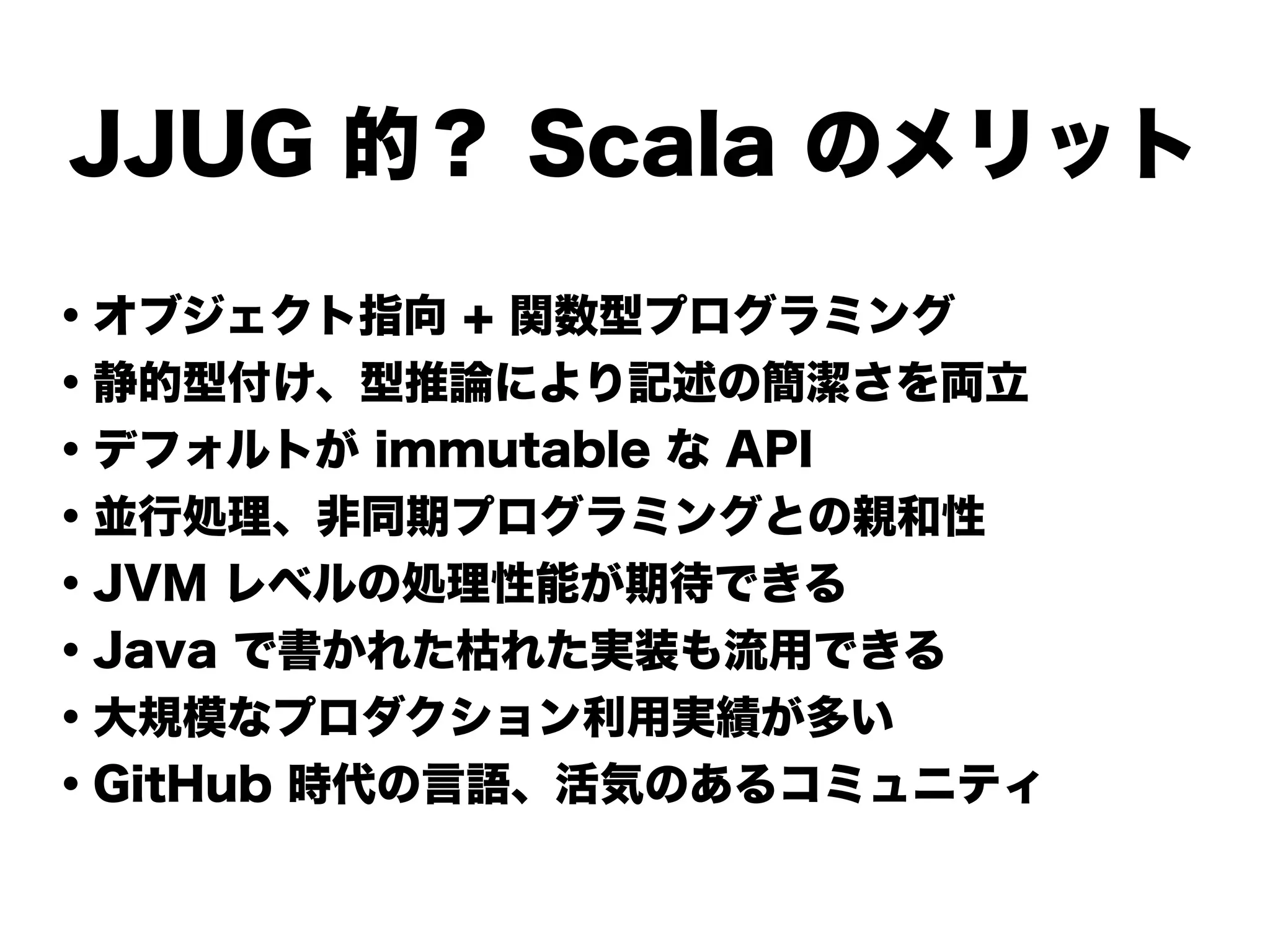 JJUG 的？ Scala のメリット
・オブジェクト指向 + 関数型プログラミング
・静的型付け、型推論により記述の簡潔さを両立
・デフォルトが immutable な API
・並行処理、非同期プログラミングとの親和性
・JVM レベルの処理性能が期待できる
・Java で書かれた枯れた実装も流用できる
・大規模なプロダクション利用実績が多い
・GitHub 時代の言語、活気のあるコミュニティ
 