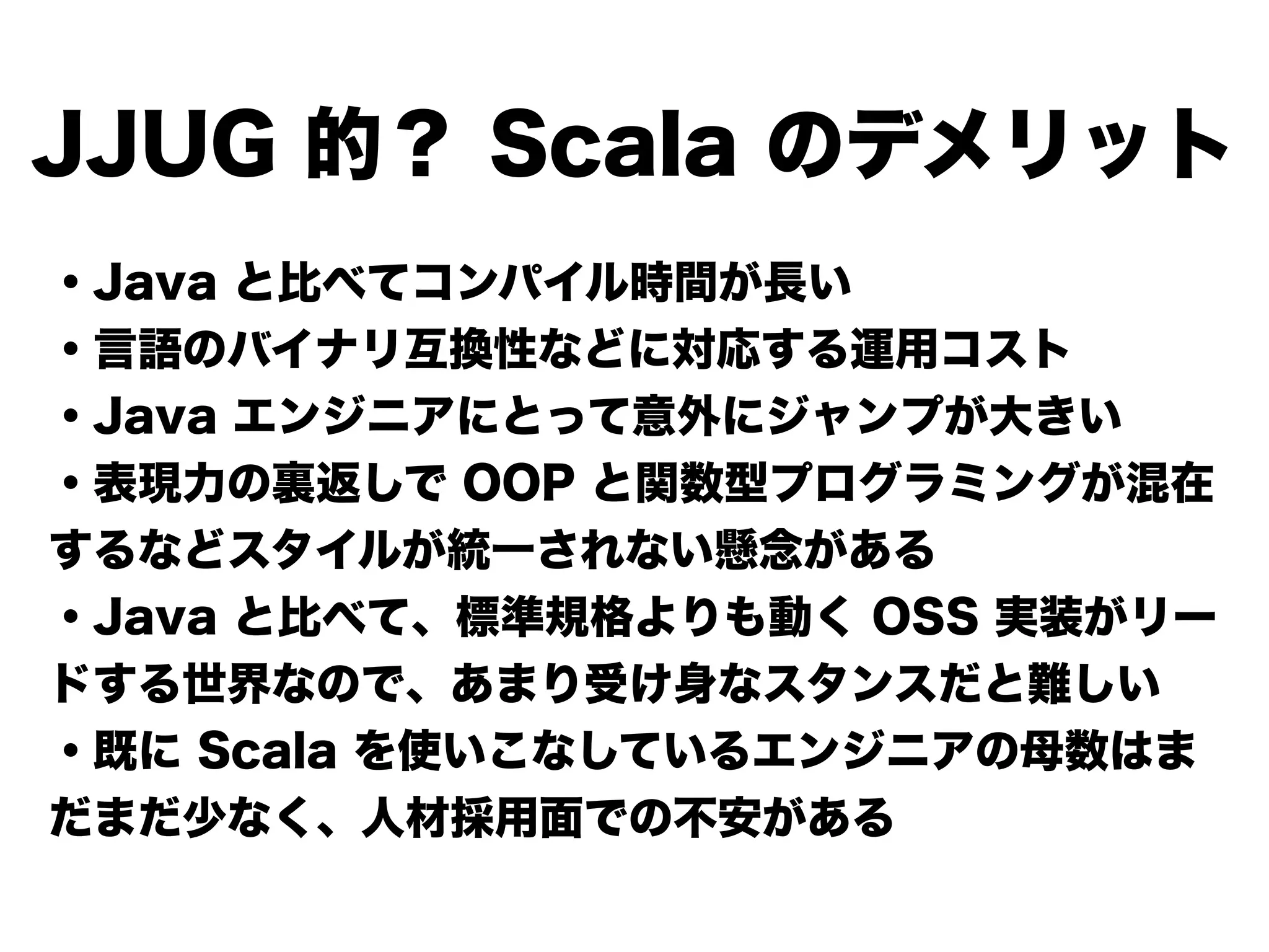 JJUG 的？ Scala のデメリット
・Java と比べてコンパイル時間が長い
・言語のバイナリ互換性などに対応する運用コスト
・Java エンジニアにとって意外にジャンプが大きい
・表現力の裏返しで OOP と関数型プログラミングが混在
するなどスタイルが統一されない懸念がある
・Java と比べて、標準規格よりも動く OSS 実装がリー
ドする世界なので、あまり受け身なスタンスだと難しい
・既に Scala を使いこなしているエンジニアの母数はま
だまだ少なく、人材採用面での不安がある
 