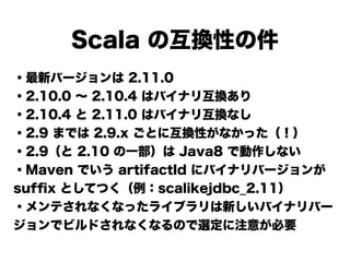 Scala の互換性の件
・最新バージョンは 2.11.0
・2.10.0 ∼ 2.10.4 はバイナリ互換あり
・2.10.4 と 2.11.0 はバイナリ互換なし
・2.9 までは 2.9.x ごとに互換性がなかった（！）
・2.9（と 2.10 の一部）は Java8 で動作しない
・Maven でいう artifactId にバイナリバージョンが
sufﬁx としてつく（例：scalikejdbc_2.11）
・メンテされなくなったライブラリは新しいバイナリバー
ジョンでビルドされなくなるので選定に注意が必要
 