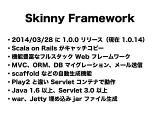 Skinny Framework
・2014/03/28 に 1.0.0 リリース（現在 1.0.14）
・Scala on Rails がキャッチコピー
・機能豊富なフルスタック Web フレームワーク
・MVC、ORM、DB マイグレーション、メール送信
・scaffold などの自動生成機能
・Play2 と違い Servlet コンテナで動作
・Java 1.6 以上、Servlet 3.0 以上
・war、Jetty 埋め込み jar ファイル生成
 