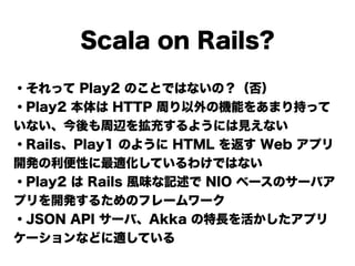 Scala on Rails?
・それって Play2 のことではないの？（否）
・Play2 本体は HTTP 周り以外の機能をあまり持って
いない、今後も周辺を拡充するようには見えない
・Rails、Play1 のように HTML を返す Web アプリ
開発の利便性に最適化しているわけではない
・Play2 は Rails 風味な記述で NIO ベースのサーバア
プリを開発するためのフレームワーク
・JSON API サーバ、Akka の特長を活かしたアプリ
ケーションなどに適している
 