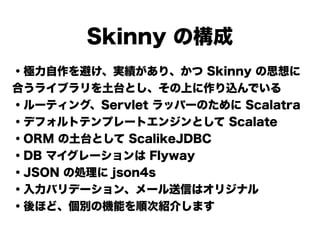 Skinny の構成
・極力自作を避け、実績があり、かつ Skinny の思想に
合うライブラリを土台とし、その上に作り込んでいる
・ルーティング、Servlet ラッパーのために Scalatra
・デフォルトテンプレートエンジンとして Scalate
・ORM の土台として ScalikeJDBC
・DB マイグレーションは Flyway
・JSON の処理に json4s
・入力バリデーション、メール送信はオリジナル
・後ほど、個別の機能を順次紹介します
 