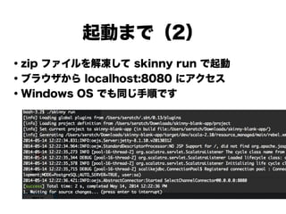 起動まで（2）
・zip ファイルを解凍して skinny run で起動
・ブラウザから localhost:8080 にアクセス
・Windows OS でも同じ手順です
!
!
!
!
!
!
 