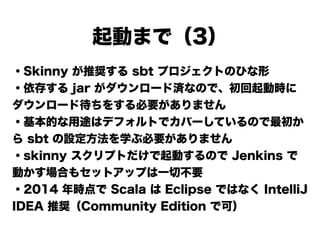 起動まで（3）
・Skinny が推奨する sbt プロジェクトのひな形
・依存する jar がダウンロード済なので、初回起動時に
ダウンロード待ちをする必要がありません
・基本的な用途はデフォルトでカバーしているので最初か
ら sbt の設定方法を学ぶ必要がありません
・skinny スクリプトだけで起動するので Jenkins で
動かす場合もセットアップは一切不要
・2014 年時点で Scala は Eclipse ではなく IntelliJ
IDEA 推奨（Community Edition で可）
 