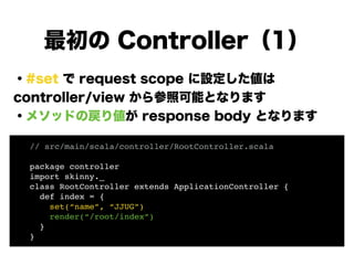 ・#set で request scope に設定した値は
controller/view から参照可能となります
・メソッドの戻り値が response body となります
!
!
!
!
!
!
最初の Controller（1）
// src/main/scala/controller/RootController.scala!
!
package controller!
import skinny._!
class RootController extends ApplicationController {!
def index = {!
set(“name”, “JJUG”)!
render(“/root/index”)!
}!
}
 