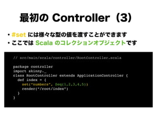 ・#set には様々な型の値を渡すことができます
・ここでは Scala のコレクションオブジェクトです
!
!
!
!
!
!
!
最初の Controller（3）
// src/main/scala/controller/RootController.scala!
!
package controller!
import skinny._!
class RootController extends ApplicationController {!
def index = {!
set(“numbers”, Seq(1,2,3,4,5))!
render(“/root/index”)!
}!
}!
 