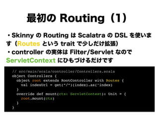 ・Skinny の Routing は Scalatra の DSL を使いま
す（Routes という trait で少しだけ拡張）
・controller の実体は Filter/Servlet なので
ServletContext にひもづけるだけです
!
!
!
!
!
最初の Routing（1）
! // src/main/scala/controller/Controllers.scala!
! object Controllers {!
! object root extends RootController with Routes {!
! val indexUrl = get(“/“)(index).as(‘index) 
! }!
! override def mount(ctx: ServletContext): Unit = {!
! root.mount(ctx)!
! }!
! }!
 