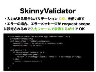 ・入力がある場合はバリデーション DSL を使います
・エラーの場合、エラーメッセージが request scope
に設定されるので入力フォームで表示するだけで OK
!
!
!
!
!
!
!
SkinnyValidator
! class MembersController extends ApplicationController {!
! protectFromForgery()!
! def createForm = validation(params,!
! paramKey(“name”) is required & maxLength(64),!
! paramKey(“email”) is email!
! )!
! def create = {!
! if (createForm.validate()) {!
! doCreate(params.permit(!
! “name” -> ParamType.String, “email” -> ParamType.String)) 
! } else {!
! render(“/members/input”)!
! }!
! }!
! }
 