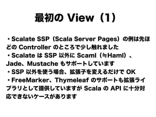 ・Scalate SSP（Scala Server Pages）の例は先ほ
どの Controller のところで少し触れました
・Scalate は SSP 以外に Scaml（≒Haml）、
Jade、Mustache もサポートしています
・SSP 以外を使う場合、拡張子を変えるだけで OK
・FreeMarker、Thymeleaf のサポートも拡張ライ
ブラリとして提供していますが Scala の API に十分対
応できないケースがあります
最初の View（1）
 