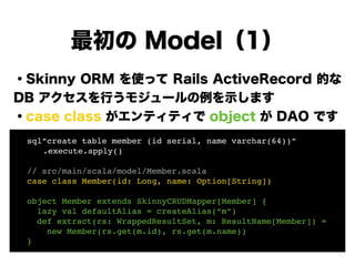 ・Skinny ORM を使って Rails ActiveRecord 的な
DB アクセスを行うモジュールの例を示します
・case class がエンティティで object が DAO です
!
!
!
!
!
!
最初の Model（1）
! sql”create table member (id serial, name varchar(64))”!
! ! .execute.apply()! !
!
! // src/main/scala/model/Member.scala!
! case class Member(id: Long, name: Option[String])!
!
! object Member extends SkinnyCRUDMapper[Member] {!
! lazy val defaultAlias = createAlias(“m”)!
! def extract(rs: WrappedResultSet, m: ResultName[Member]) =!
! new Member(rs.get(m.id), rs.get(m.name))!
! }
 