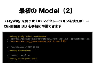 ・Flyway を使った DB マイグレーションを使えばロー
カル開発用 DB を手軽に準備できます
!
!
!
!
!
!
!
最初の Model（2）
! ./skinny g migration createMember!
! // src/main/resources/db/migration/V20140514141738__createMember.sql!
! // V20140514141738__createMember.sql に DDL を書く!
!
! // “development” ENV の DB!
! ./skinny db:migrate!
!
! // “test” ENV の DB!
! ./skinny db:migrate test
 