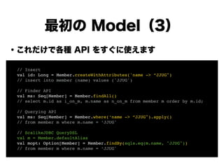 ・これだけで各種 API をすぐに使えます
!
!
!
!
!
!
!
!
最初の Model（3）
! // Insert!
! val id: Long = Member.createWithAttributes('name -> “JJUG")!
! // insert into member (name) values ('JJUG')!
!
! // Finder API!
! val ms: Seq[Member] = Member.findAll()!
! // select m.id as i_on_m, m.name as n_on_m from member m order by m.id;!
!
! // Querying API!
! val ms: Seq[Member] = Member.where(‘name -> “JJUG").apply()!
! // from member m where m.name = ‘JJUG'!
!
! // ScalikeJDBC QueryDSL!
! val m = Member.defaultAlias!
! val mopt: Option[Member] = Member.findBy(sqls.eq(m.name, "JJUG"))!
! // from member m where m.name = ‘JJUG'
 