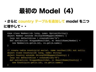 ・さらに country テーブルを追加して model を二つ
に増やして・・
!
!
!
!
!
!
!
最初の Model（4）
! case class Member(id: Long, name: Option[String])!
! object Member extends SkinnyCRUDMapper[Member] {!
! lazy val defaultAlias = createAlias(“m”)!
! def extract(rs: WrappedResultSet, m: ResultName[Member] =!
! new Member(rs.get(m.id), rs.get(m.name))!
! }!
!
! // create table country(id serial, name varchar(128) not null);!
! object class Country(id: Long, name: String)!
! object Country extends SkinnyCRUDMapper[Country] {!
! lazy val defaultAlias = createAlias(“m”)!
! def extract(rs: WrappedResultSet, c: ResultName[Country] =!
! new Country(rs.get(c.id), rs.get(c.name))!
! }
 