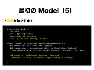 ・関連を持たせます
!
!
!
!
!
!
!
!
最初の Model（5）
! case class Member(!
! id: Long, !
! name: Option[String]!
! countryId: Option[Long],!
! country: Option[Country] = None)!
!
! object Member extends SkinnyCRUDMapper[Member] {!
! val defaultAlias = createAlias(“m”)!
! def extract(rs: WrappedResultSet, m: ResultName[Member] =!
! new Member(rs.get(m.id), rs.get(m.name), rs.get(m.countryId))!
!
! val country = belongsTo[Country](Country, !
! (member, country) => member.copy(country = country)!
! )!
! }
 