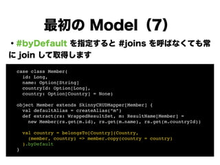 ・#byDefault を指定すると #joins を呼ばなくても常
に join して取得します
!
!
!
!
!
!
!
!
最初の Model（7）
! case class Member(!
! id: Long, !
! name: Option[String]!
! countryId: Option[Long],!
! country: Option[Country] = None)!
!
! object Member extends SkinnyCRUDMapper[Member] {!
! val defaultAlias = createAlias(“m”)!
! def extract(rs: WrappedResultSet, m: ResultName[Member] =!
! new Member(rs.get(m.id), rs.get(m.name), rs.get(m.countryId))!
!
! val country = belongsTo[Country](Country, !
! (member, country) => member.copy(country = country)!
! ).byDefault!
! }
 