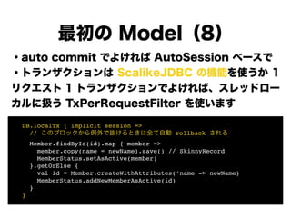 ・auto commit でよければ AutoSession ベースで
・トランザクションは ScalikeJDBC の機能を使うか 1
リクエスト 1 トランザクションでよければ、スレッドロー
カルに扱う TxPerRequestFilter を使います
!
!
!
!
!
!
最初の Model（8）
! DB.localTx { implicit session =>!
! // このブロックから例外で抜けるときは全て自動 rollback される!
! Member.findById(id).map { member =>!
! member.copy(name = newName).save() // SkinnyRecord!
! MemberStatus.setAsActive(member) 
! }.getOrElse {!
! val id = Member.createWithAttributes(‘name -> newName)!
! MemberStatus.addNewMemberAsActive(id) 
! }!
! }
 
