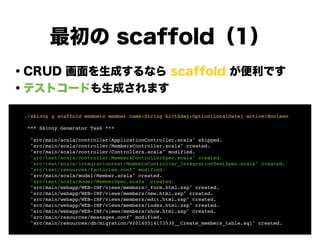 最初の scaffold（1）
・CRUD 画面を生成するなら scaffold が便利です
・テストコードも生成されます
!
!
!
!
!
!
!
! ./skinny g scaffold members member name:String birthday:Option[LocalDate] active:Boolean!
!
! *** Skinny Generator Task ***!
!
! "src/main/scala/controller/ApplicationController.scala" skipped.!
! "src/main/scala/controller/MembersController.scala" created.!
! "src/main/scala/controller/Controllers.scala" modified.!
! "src/test/scala/controller/MembersControllerSpec.scala" created.!
! "src/test/scala/integrationtest/MembersController_IntegrationTestSpec.scala" created.!
! "src/test/resources/factories.conf" modified.!
! "src/main/scala/model/Member.scala" created.!
! "src/test/scala/model/MemberSpec.scala" created.!
! "src/main/webapp/WEB-INF/views/members/_form.html.ssp" created.!
! "src/main/webapp/WEB-INF/views/members/new.html.ssp" created.!
! "src/main/webapp/WEB-INF/views/members/edit.html.ssp" created.!
! "src/main/webapp/WEB-INF/views/members/index.html.ssp" created.!
! "src/main/webapp/WEB-INF/views/members/show.html.ssp" created.!
! "src/main/resources/messages.conf" modified.!
! "src/main/resources/db/migration/V20140514173530__Create_members_table.sql" created.
 