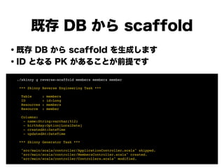 既存 DB から scaffold
・既存 DB から scaffold を生成します
・ID となる PK があることが前提です
!
!
!
!
!
!
!
! ./skinny g reverse-scaffold members members member!
!
! *** Skinny Reverse Engineering Task ***!
!
! Table : members!
! ID : id:Long!
! Resources : members!
! Resource : member!
!
! Columns:!
! - name:String:varchar(512)!
! - birthday:Option[LocalDate]!
! - createdAt:DateTime!
! - updatedAt:DateTime!
!
! *** Skinny Generator Task ***!
!
! "src/main/scala/controller/ApplicationController.scala" skipped.!
! "src/main/scala/controller/MembersController.scala" created.!
! "src/main/scala/controller/Controllers.scala" modified.
 